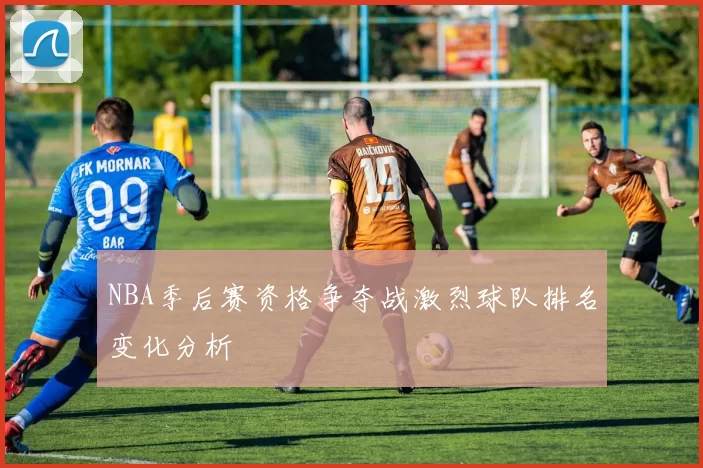 NBA季后赛资格争夺战激烈球队排名变化分析