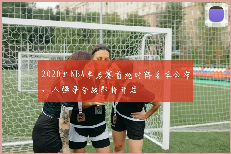 2020年NBA季后赛首轮对阵名单公布,八强争夺战即将开启