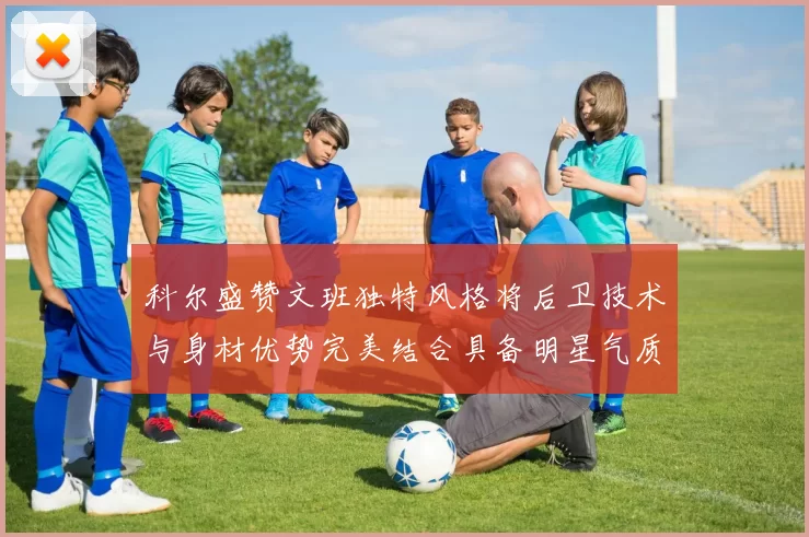 科尔盛赞文班独特风格将后卫技术与身材优势完美结合具备明星气质与球队形象