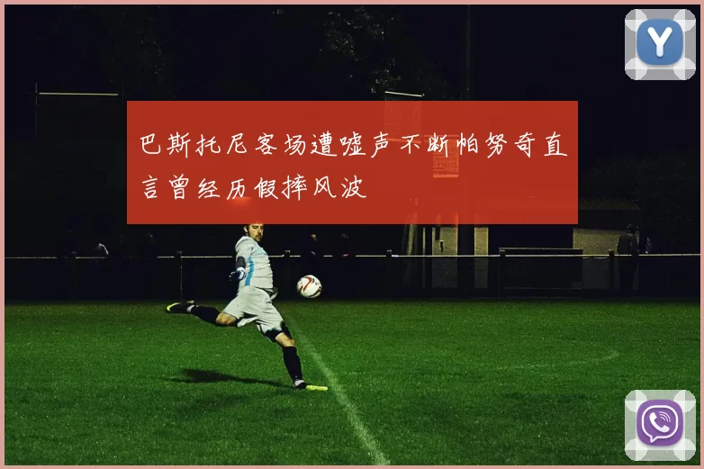 巴斯托尼客场遭嘘声不断帕努奇直言曾经历假摔风波
