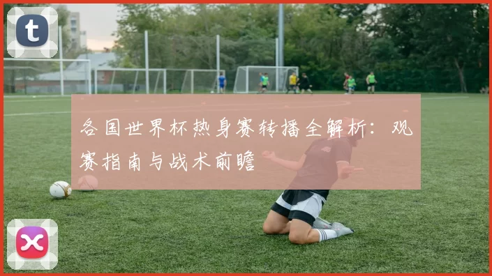 各国世界杯热身赛转播全解析:观赛指南与战术前瞻