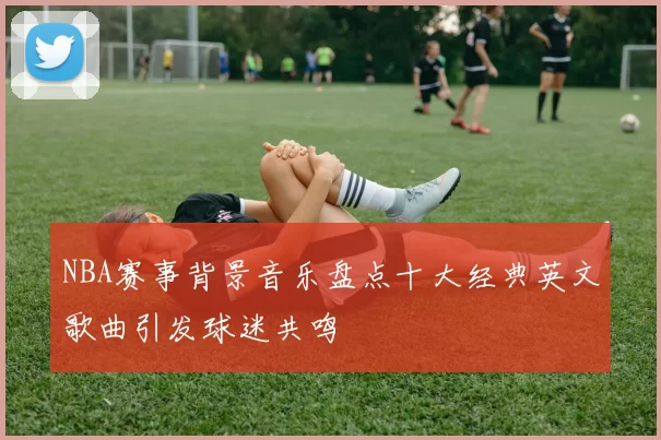 NBA赛事背景音乐盘点十大经典英文歌曲引发球迷共鸣