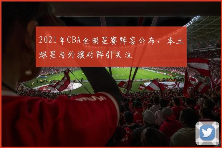 2021年CBA全明星赛阵容公布，本土球星与外援对阵引关注