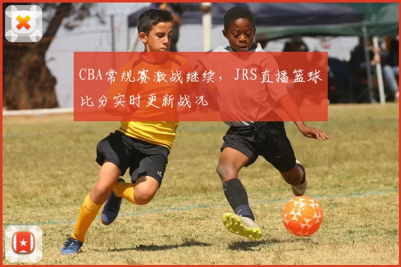 CBA常规赛激战继续,JRS直播篮球比分实时更新战况