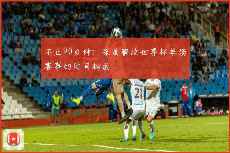 不止90分钟：深度解读世界杯单场赛事的时间构成