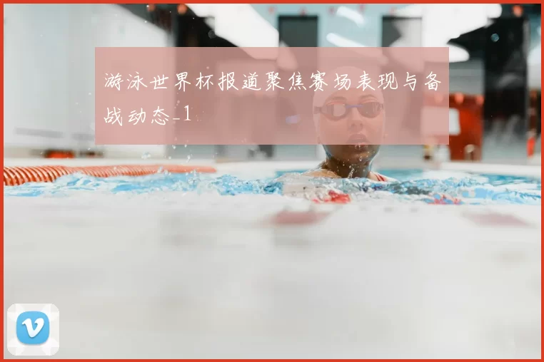 游泳世界杯报道聚焦赛场表现与备战动态_1