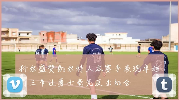 科尔盛赞凯尔特人本赛季表现卓越前三节让勇士毫无反击机会