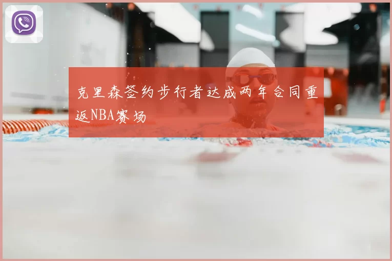 克里森签约步行者达成两年合同重返NBA赛场