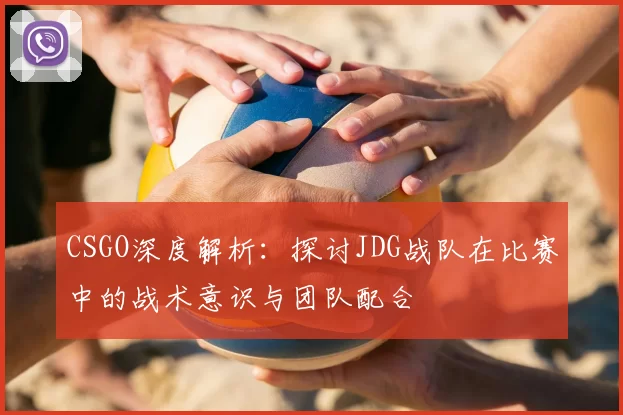 CSGO深度解析:探讨JDG战队在比赛中的战术意识与团队配合
