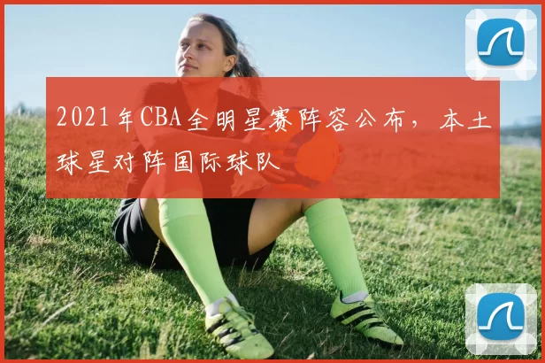 2021年CBA全明星赛阵容公布，本土球星对阵国际球队