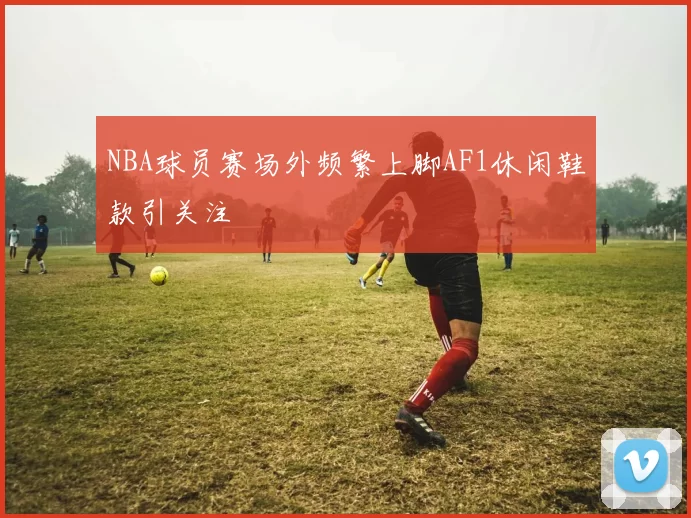 NBA球员赛场外频繁上脚AF1休闲鞋款引关注