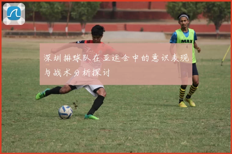 深圳排球队在亚运会中的意识表现与战术分析探讨