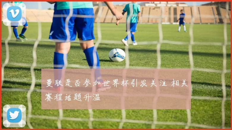 曼联是否参加世界杯引发关注 相关赛程话题升温