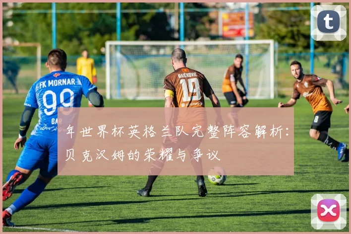 年世界杯英格兰队完整阵容解析:贝克汉姆的荣耀与争议