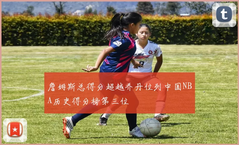 詹姆斯总得分超越乔丹位列中国NBA历史得分榜第三位