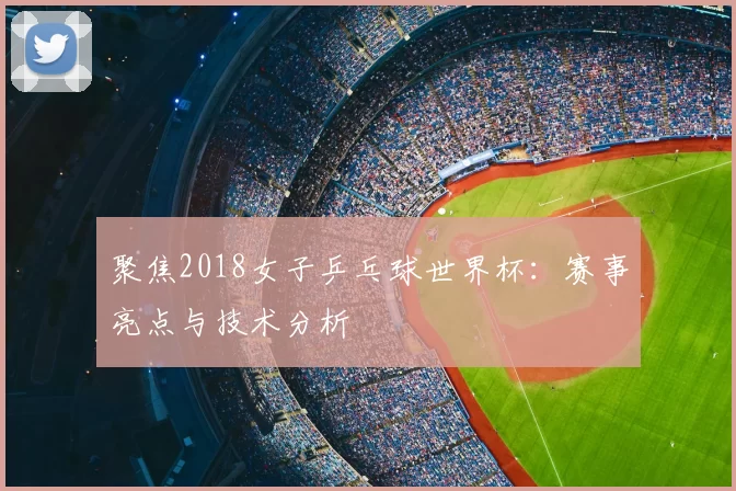 聚焦2018女子乒乓球世界杯:赛事亮点与技术分析