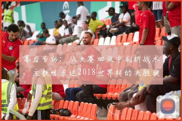 幕后专访:从决赛回放中剖析战术,主教练亲述2018世界杯的决胜抉择