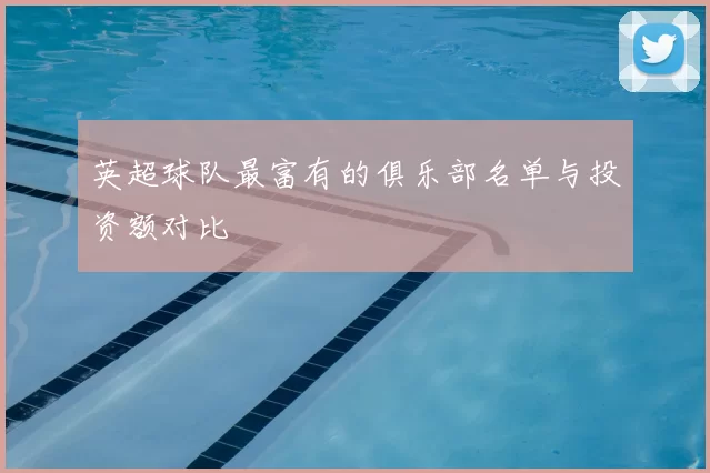 英超球队最富有的俱乐部名单与投资额对比