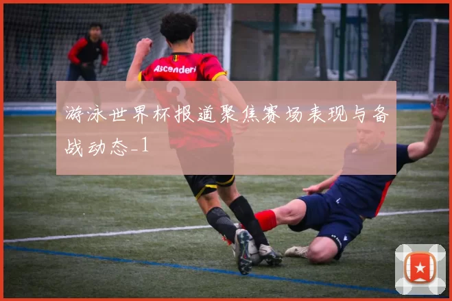 游泳世界杯报道聚焦赛场表现与备战动态_1