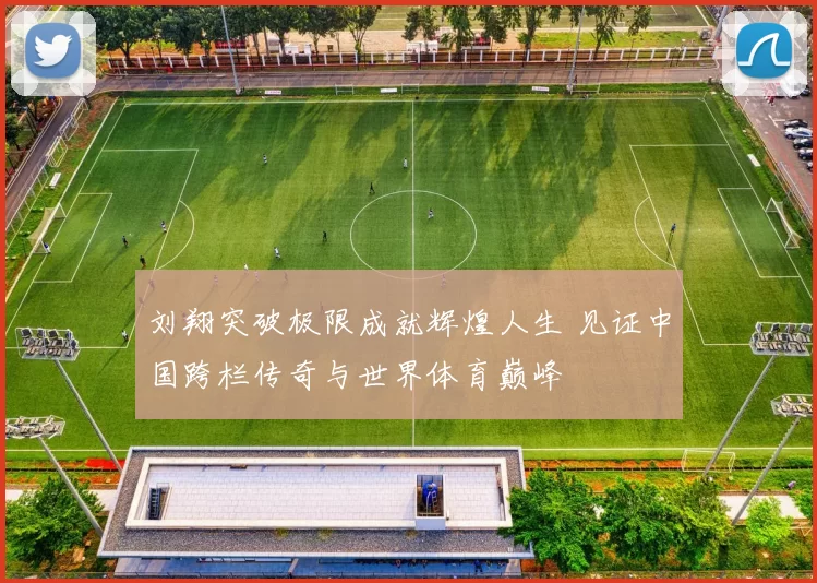 刘翔突破极限成就辉煌人生 见证中国跨栏传奇与世界体育巅峰