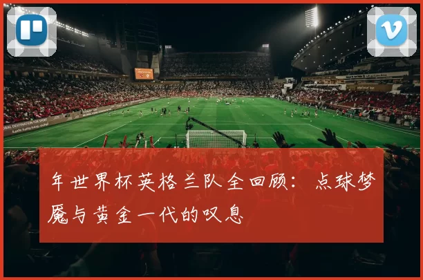 年世界杯英格兰队全回顾:点球梦魇与黄金一代的叹息