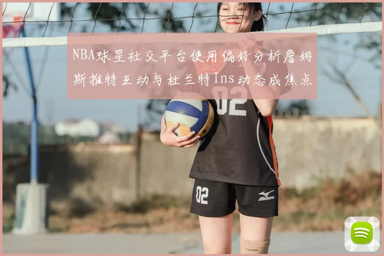 NBA球星社交平台使用偏好分析詹姆斯推特互动与杜兰特Ins动态成焦点