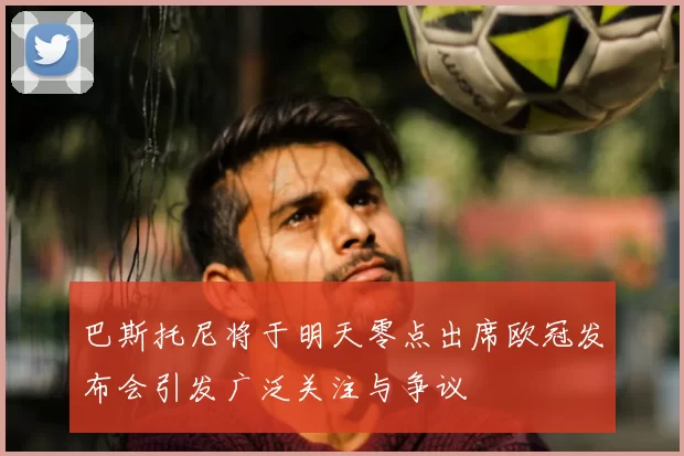 巴斯托尼将于明天零点出席欧冠发布会引发广泛关注与争议