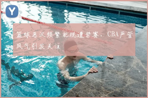 篮球恶汉频繁犯规遭禁赛,CBA严管风气引发关注