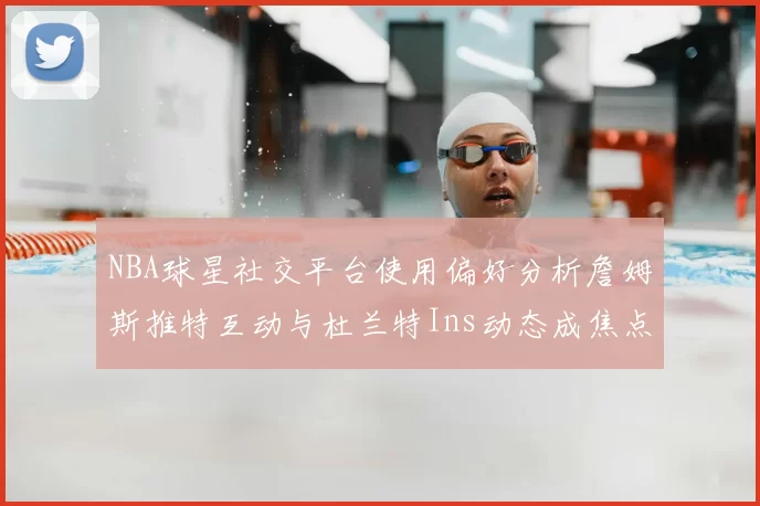 NBA球星社交平台使用偏好分析詹姆斯推特互动与杜兰特Ins动态成焦点