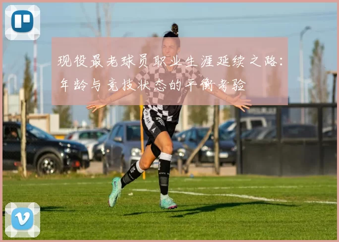 现役最老球员职业生涯延续之路:年龄与竞技状态的平衡考验