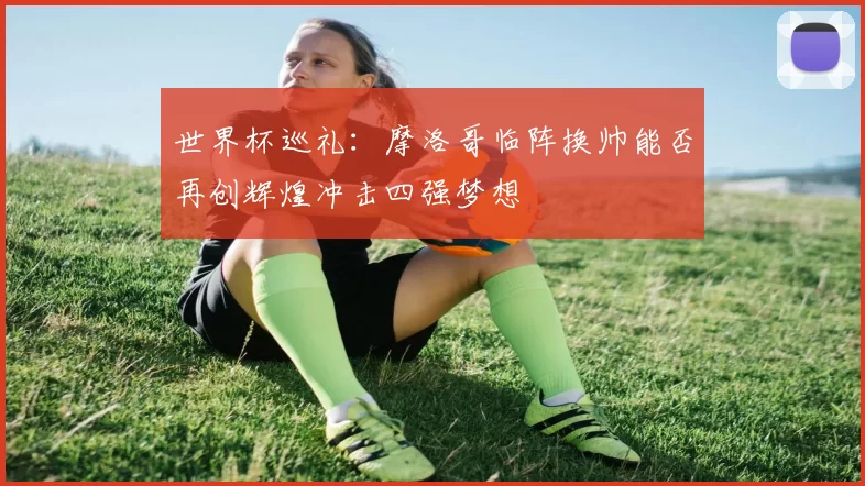 世界杯巡礼:摩洛哥临阵换帅能否再创辉煌冲击四强梦想