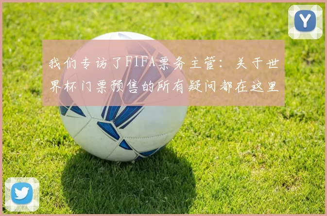 我们专访了FIFA票务主管:关于世界杯门票预售的所有疑问都在这里