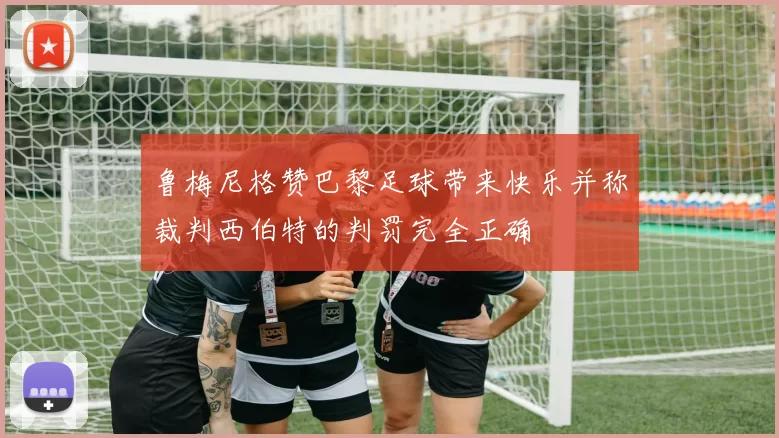 鲁梅尼格赞巴黎足球带来快乐并称裁判西伯特的判罚完全正确