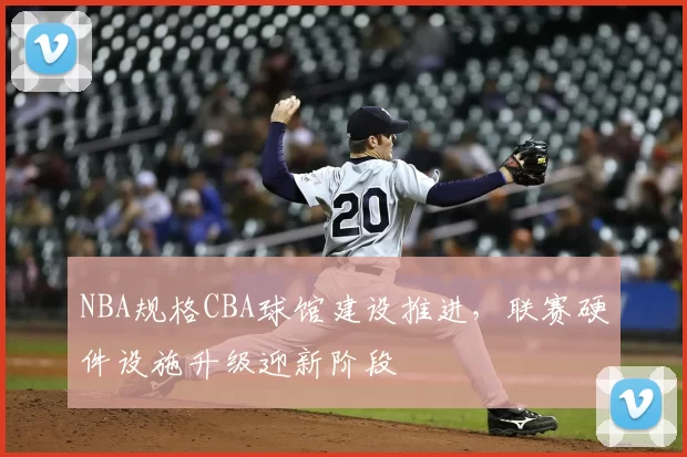 NBA规格CBA球馆建设推进，联赛硬件设施升级迎新阶段