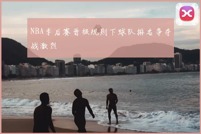 NBA季后赛晋级规则下球队排名争夺战激烈