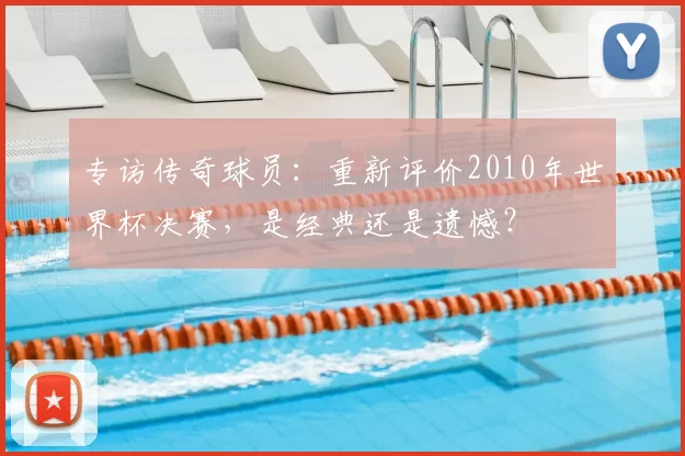 专访传奇球员:重新评价2010年世界杯决赛,是经典还是遗憾?