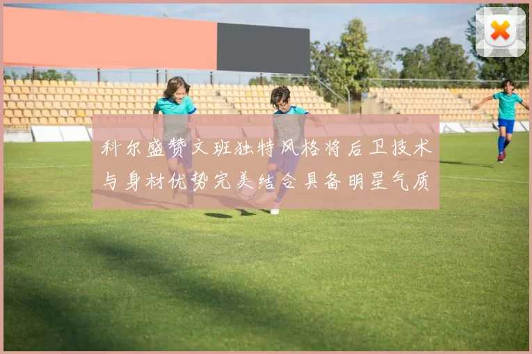 科尔盛赞文班独特风格将后卫技术与身材优势完美结合具备明星气质与球队形象