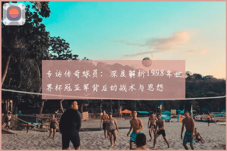 专访传奇球员：深度解析1998年世界杯冠亚军背后的战术与恩怨