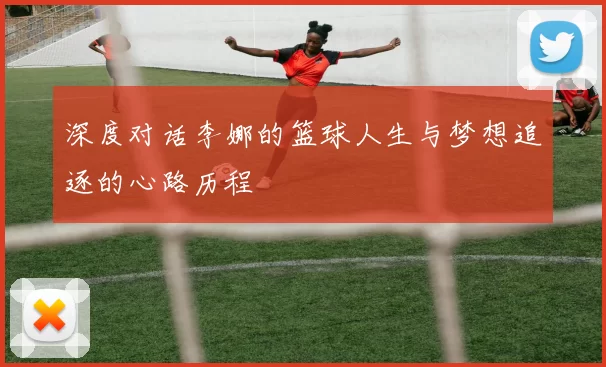 深度对话李娜的篮球人生与梦想追逐的心路历程