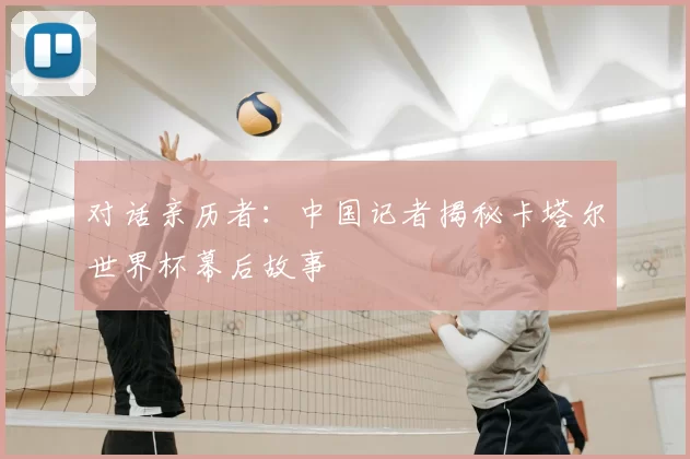 对话亲历者:中国记者揭秘卡塔尔世界杯幕后故事