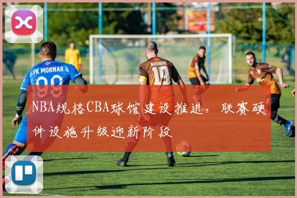 NBA规格CBA球馆建设推进,联赛硬件设施升级迎新阶段