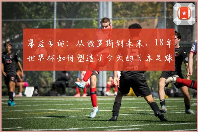 幕后专访:从俄罗斯到未来,18年世界杯如何塑造了今天的日本足球