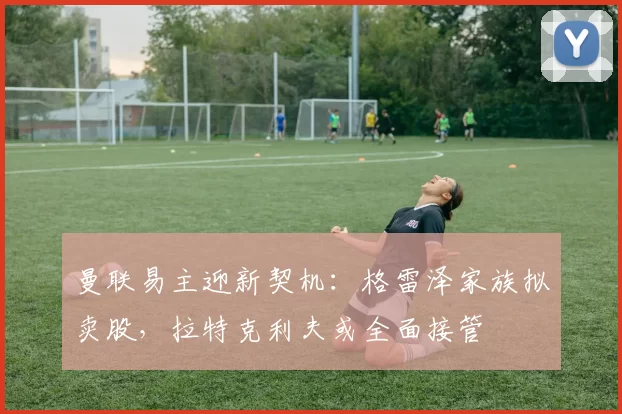 曼联易主迎新契机:格雷泽家族拟卖股,拉特克利夫或全面接管