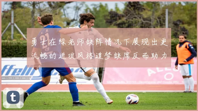 勇士在绿老师缺阵情况下展现出更流畅的进攻风格追梦缺席反而助力球队表现提升