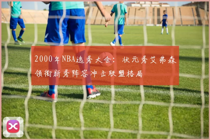 2000年NBA选秀大会:状元秀艾弗森领衔新秀阵容冲击联盟格局