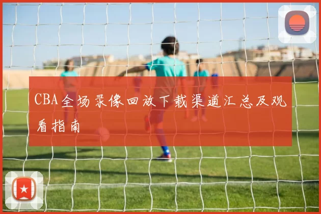 CBA全场录像回放下载渠道汇总及观看指南