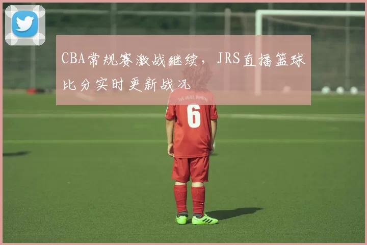 CBA常规赛激战继续,JRS直播篮球比分实时更新战况