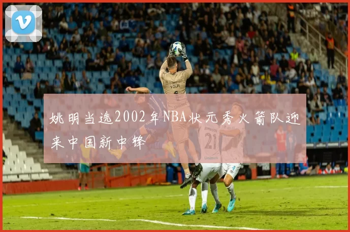 姚明当选2002年NBA状元秀火箭队迎来中国新中锋