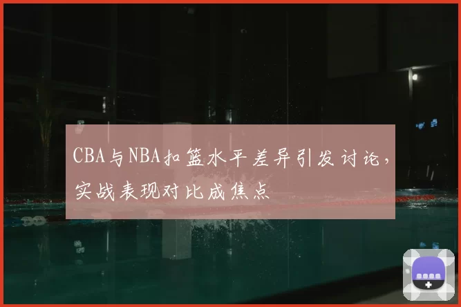 CBA与NBA扣篮水平差异引发讨论，实战表现对比成焦点