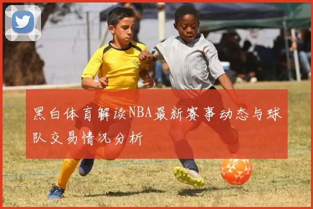 黑白体育解读NBA最新赛事动态与球队交易情况分析